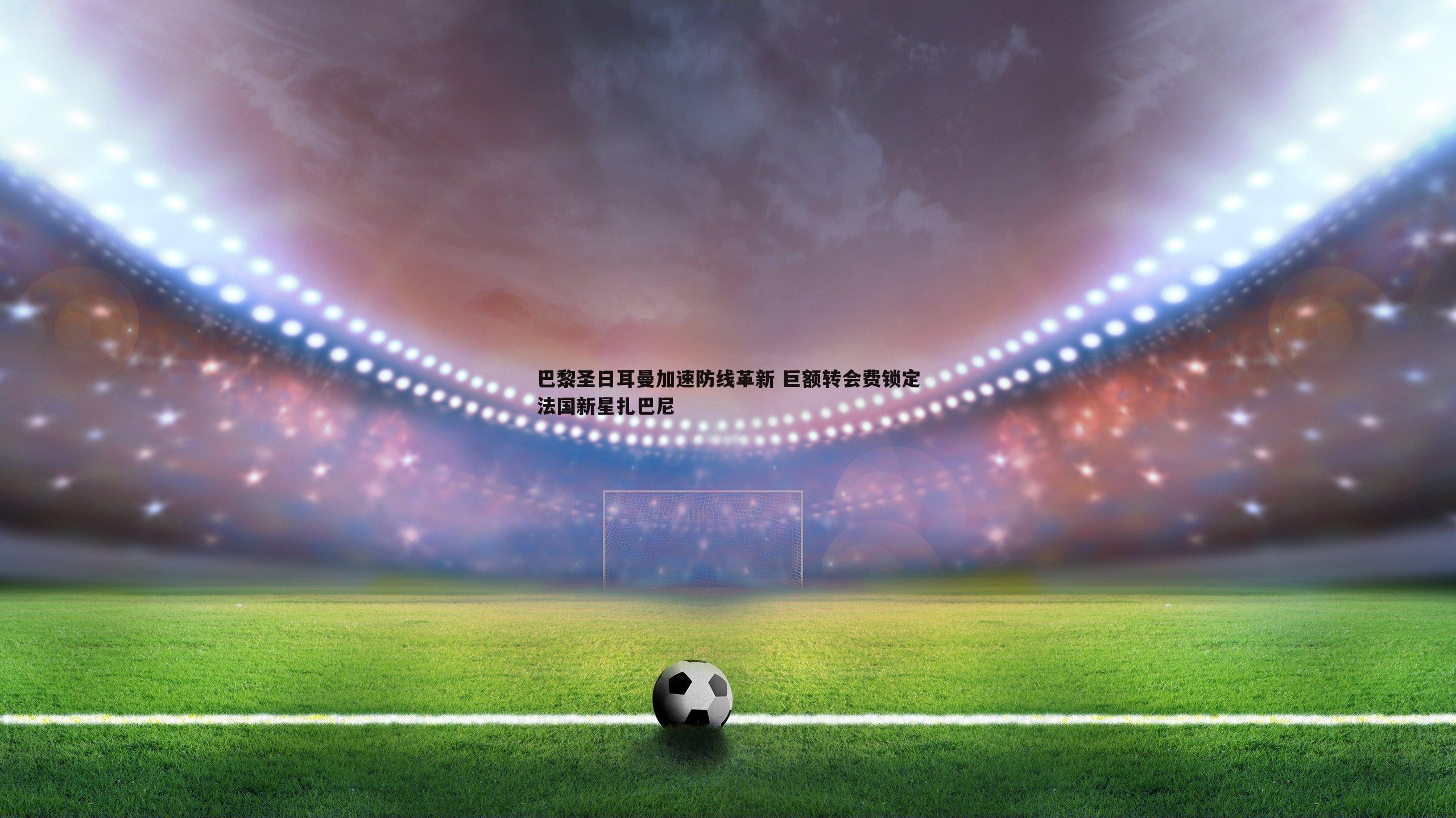 巴黎圣日耳曼加速防线革新 巨额转会费锁定法国新星扎巴尼