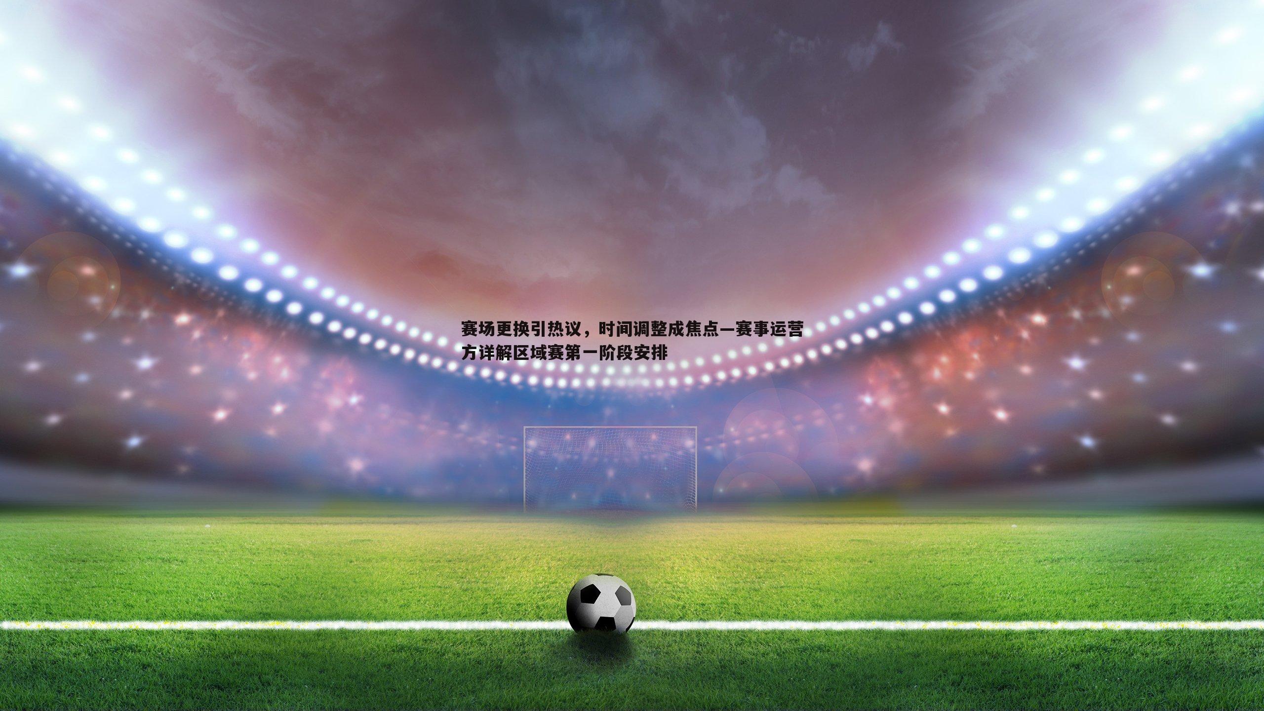 赛场更换引热议,时间调整成焦点—赛事运营方详解区域赛第一阶段安排